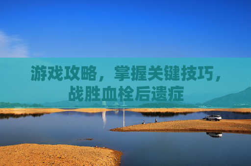 游戏攻略，掌握关键技巧，战胜血栓后遗症
