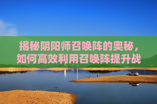 揭秘阴阳师召唤阵的奥秘,如何高效利用召唤阵提升战力 揭秘阴阳师召唤阵的奥秘,如何高效利用召唤阵提升战力