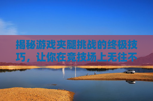 揭秘游戏夹腿挑战的终极技巧，让你在竞技场上无往不利！