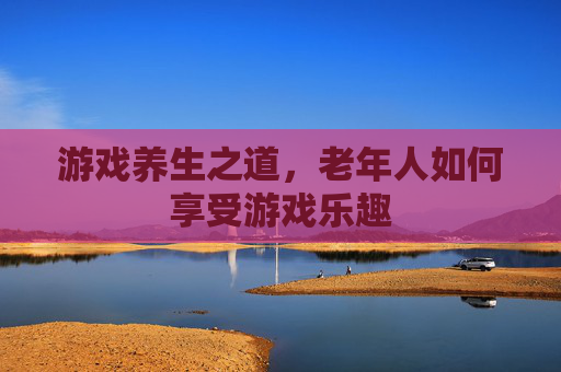 游戏养生之道，老年人如何享受游戏乐趣