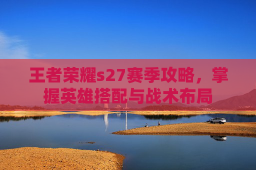 王者荣耀s27赛季攻略,掌握英雄搭配与战术布局 王者荣耀s27赛季攻略,掌握英雄搭配与战术布局
