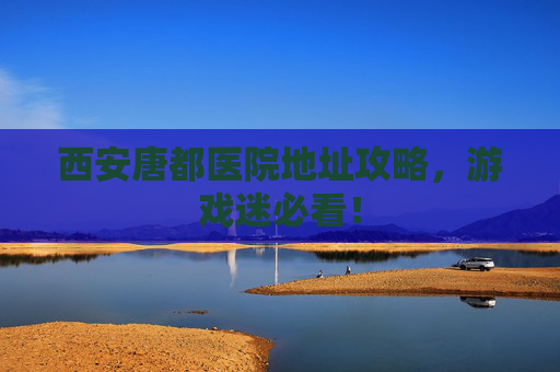 西安唐都医院地址攻略，游戏迷必看！