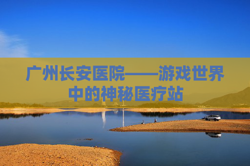 广州长安医院——游戏世界中的神秘医疗站