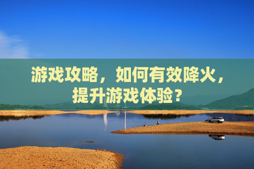 游戏攻略，如何有效降火，提升游戏体验？