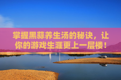 掌握黑蒜养生汤的秘诀，让你的游戏生涯更上一层楼！
