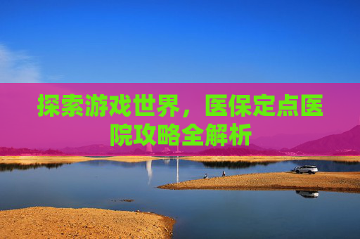 探索游戏世界，医保定点医院攻略全解析