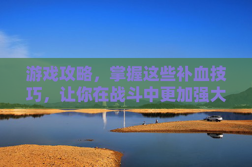 游戏攻略，掌握这些补血技巧，让你在战斗中更加强大！