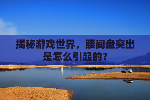 揭秘游戏世界，腰间盘突出是怎么引起的？