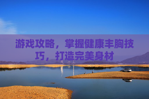 游戏攻略，掌握健康丰胸技巧，打造完美身材