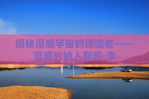 揭秘漫威宇宙的缔造者——漫威创始人斯坦·李