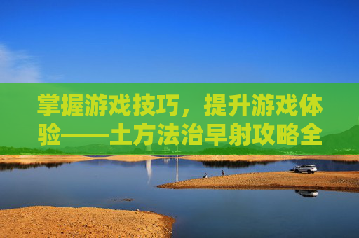 掌握游戏技巧，提升游戏体验——土方法治早射攻略全解析
