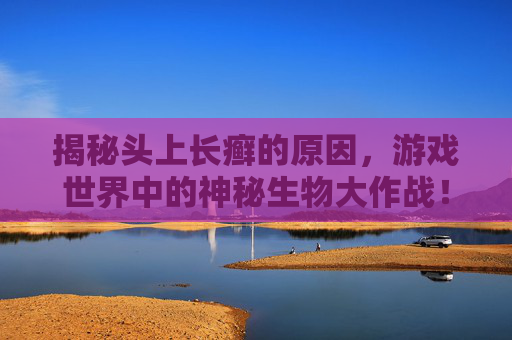揭秘头上长癣的原因，游戏世界中的神秘生物大作战！