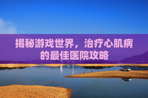 揭秘游戏世界，治疗心肌病的最佳医院攻略