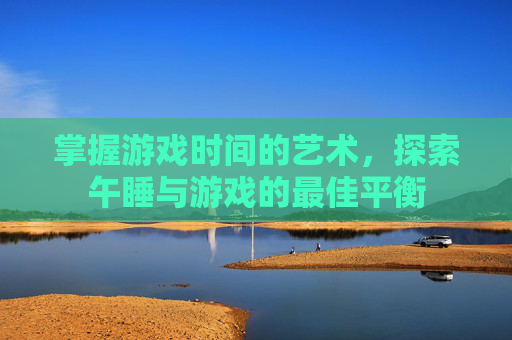 掌握游戏时间的艺术，探索午睡与游戏的最佳平衡