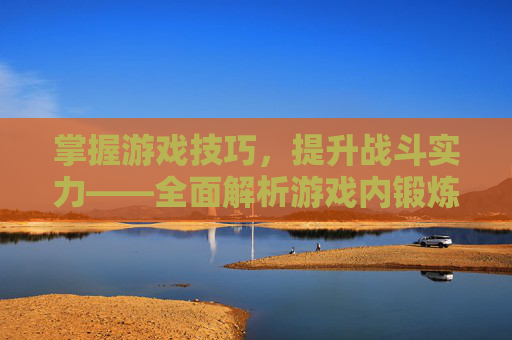 掌握游戏技巧，提升战斗实力——全面解析游戏内锻炼方法