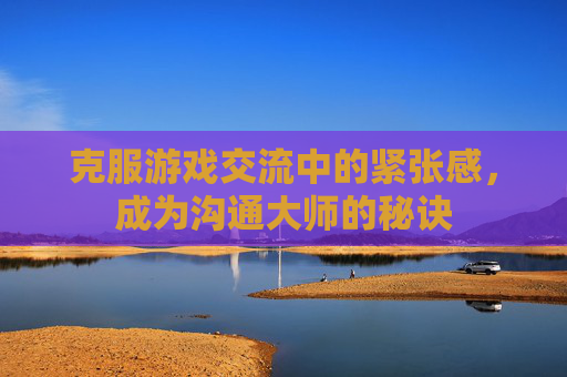 克服游戏交流中的紧张感，成为沟通大师的秘诀