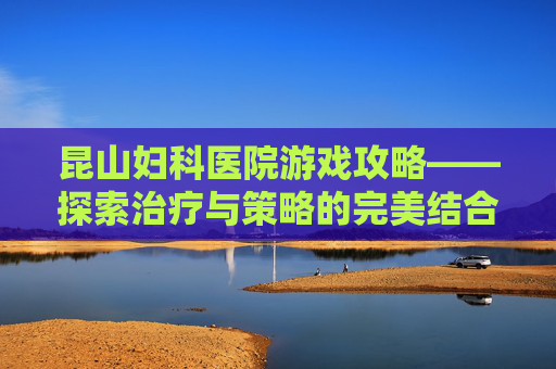 昆山妇科医院游戏攻略——探索治疗与策略的完美结合
