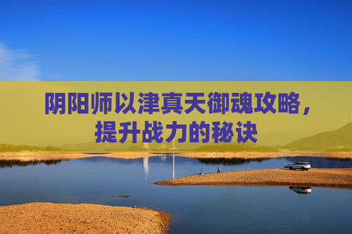 阴阳师以津真天御魂攻略,提升战力的秘诀 阴阳师以津真天御魂攻略,提升战力的秘诀