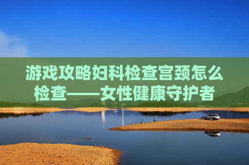 游戏攻略妇科检查宫颈怎么检查——女性健康守护者