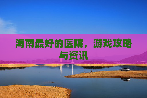 海南最好的医院,游戏攻略与资讯 海南最好的医院,游戏攻略与资讯
