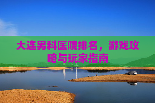 大连男科医院排名,游戏攻略与玩家指南 大连男科医院排名,游戏攻略与玩家指南