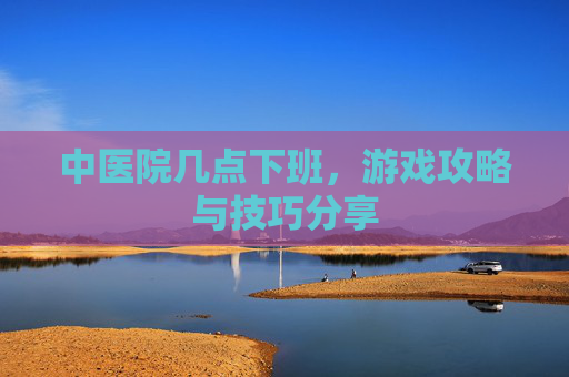 中医院几点下班,游戏攻略与技巧分享 中医院几点下班,游戏攻略与技巧分享