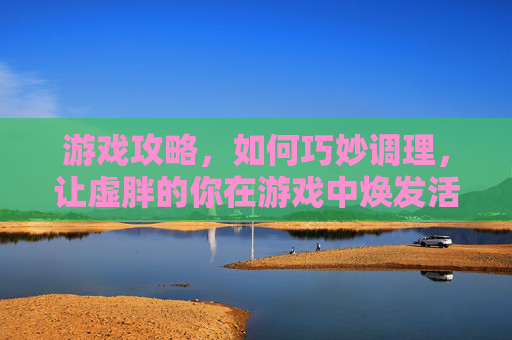 游戏攻略,如何巧妙调理,让虚胖的你在游戏中焕发活力! 游戏攻略,如何巧妙调理,让虚胖的你在游戏中焕发活力!