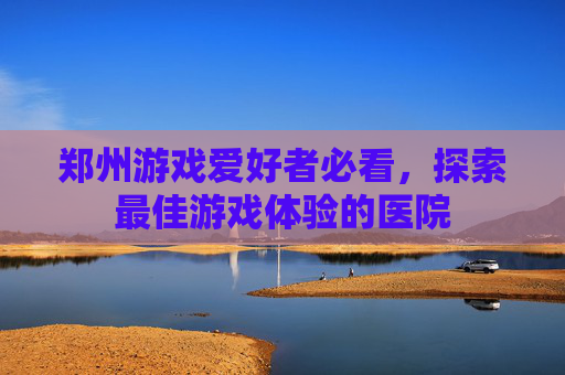 郑州游戏爱好者必看,探索最佳游戏体验的医院 郑州游戏爱好者必看,探索最佳游戏体验的医院