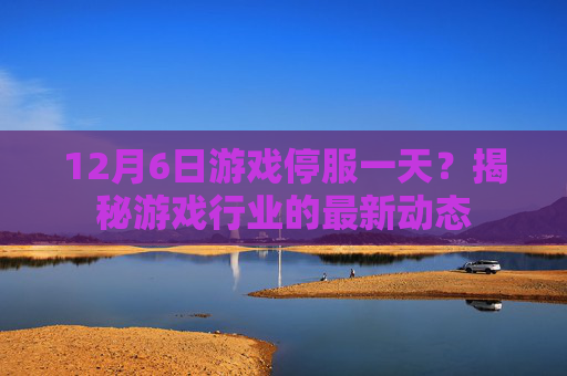 12月6日游戏停服一天?揭秘游戏行业的最新动态 12月6日游戏停服一天?揭秘游戏行业的最新动态