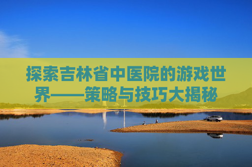 探索吉林省中医院的游戏世界——策略与技巧大揭秘 探索吉林省中医院的游戏世界——策略与技巧大揭秘