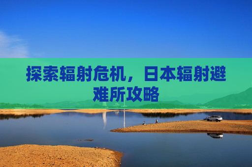探索辐射危机,日本辐射避难所攻略 探索辐射危机,日本辐射避难所攻略