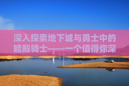 深入探索地下城与勇士中的暗殿骑士——一个值得你深入了解的角色 深入探索地下城与勇士中的暗殿骑士——一个值得你深入了解的角色