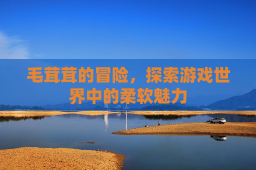 毛茸茸的冒险,探索游戏世界中的柔软魅力 毛茸茸的冒险,探索游戏世界中的柔软魅力