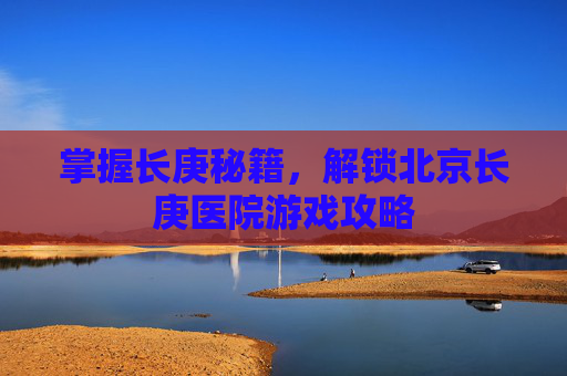掌握长庚秘籍,解锁北京长庚医院游戏攻略 掌握长庚秘籍,解锁北京长庚医院游戏攻略