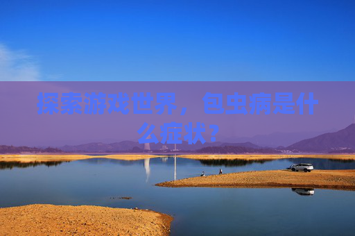探索游戏世界,包虫病是什么症状? 探索游戏世界,包虫病是什么症状?