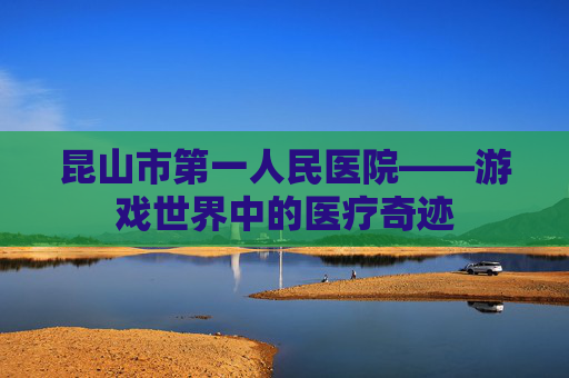 昆山市第一人民医院——游戏世界中的医疗奇迹 昆山市第一人民医院——游戏世界中的医疗奇迹