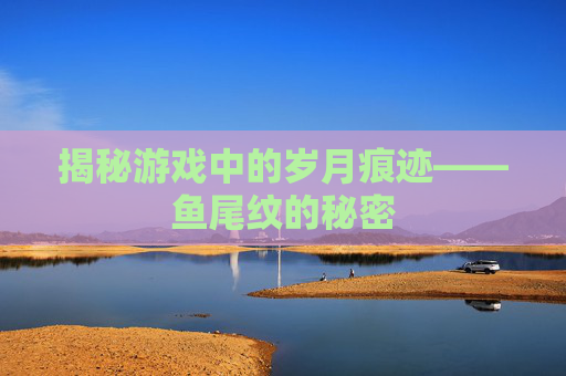 揭秘游戏中的岁月痕迹——鱼尾纹的秘密 揭秘游戏中的岁月痕迹——鱼尾纹的秘密