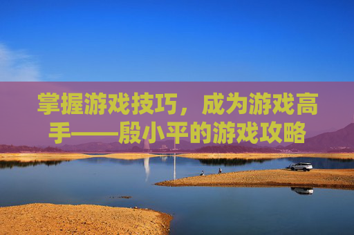 掌握游戏技巧,成为游戏高手——殷小平的游戏攻略 掌握游戏技巧,成为游戏高手——殷小平的游戏攻略