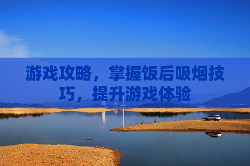 游戏攻略,掌握饭后吸烟技巧,提升游戏体验 游戏攻略,掌握饭后吸烟技巧,提升游戏体验