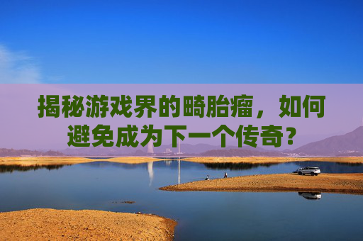 揭秘游戏界的畸胎瘤,如何避免成为下一个传奇? 揭秘游戏界的畸胎瘤,如何避免成为下一个传奇?