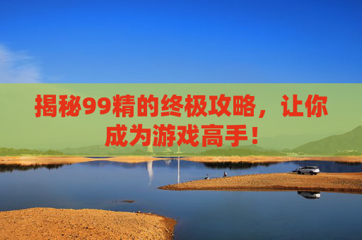 揭秘99精的终极攻略,让你成为游戏高手! 揭秘99精的终极攻略,让你成为游戏高手!