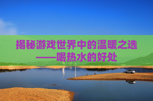 揭秘游戏世界中的温暖之选——喝热水的好处 揭秘游戏世界中的温暖之选——喝热水的好处