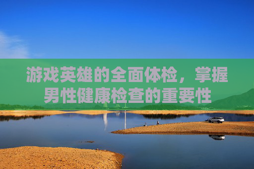 游戏英雄的全面体检，掌握男性健康检查的重要性