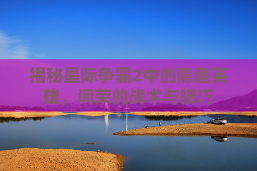 揭秘星际争霸2中的隐藏英雄,闫荣的战术与技巧 揭秘星际争霸2中的隐藏英雄,闫荣的战术与技巧