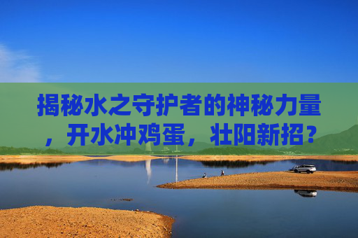 揭秘水之守护者的神秘力量,开水冲鸡蛋,壮阳新招? 揭秘水之守护者的神秘力量,开水冲鸡蛋,壮阳新招?