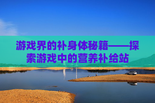 游戏界的补身体秘籍——探索游戏中的营养补给站 游戏界的补身体秘籍——探索游戏中的营养补给站