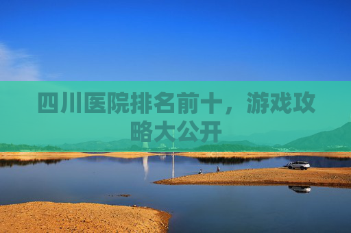 四川医院排名前十,游戏攻略大公开 四川医院排名前十,游戏攻略大公开