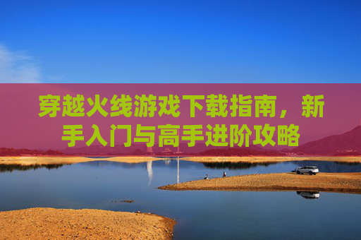 穿越火线游戏下载指南,新手入门与高手进阶攻略 穿越火线游戏下载指南,新手入门与高手进阶攻略