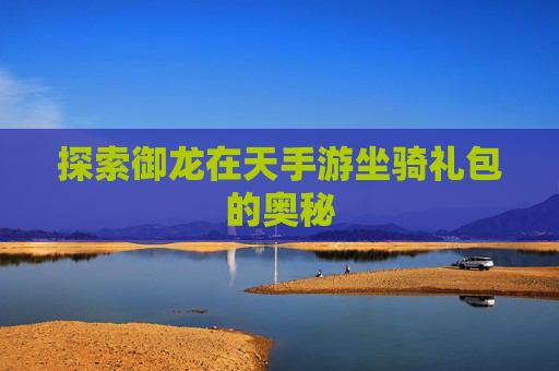 探索御龙在天手游坐骑礼包的奥秘 探索御龙在天手游坐骑礼包的奥秘