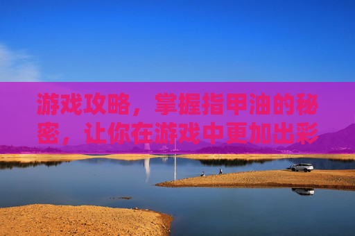 游戏攻略，掌握指甲油的秘密，让你在游戏中更加出彩！